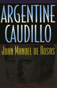 Title: Argentine Caudillo: Juan Manuel de Rosas / Edition 1, Author: John Lynch