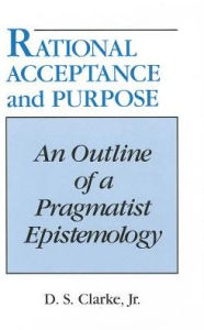 Title: Rational Acceptance and Purpose: An Outline of a Pragmatic Epistemology, Author: D. S. Clarke