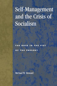 Title: Self-Management and the Crisis of Socialism: The Rose in the Fist of the Present, Author: Michael W. Howard