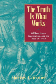 Title: The Truth Is What Works: William James, Pragmatism, and the Seed of Death, Author: Harvey Cormier