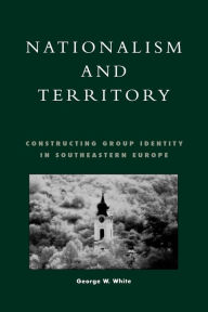 Title: Nationalism and Territory: Constructing Group Identity in Southeastern Europe / Edition 328, Author: George W. White