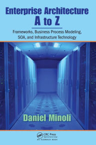 Title: Enterprise Architecture A to Z: Frameworks, Business Process Modeling, SOA, and Infrastructure Technology / Edition 1, Author: Daniel Minoli