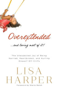 Title: Overextended... and Loving Most of It!: The Unexpected Joy of Being Harried, Heartbroken, and Hurling Oneself Off Cliffs, Author: Lisa Harper