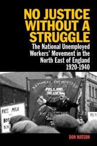 Title: No Justice Without a Struggle: The National Unemployed Workers Movement in the North East of England 1920-1940, Author: Don Watson