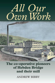 Title: All Our Own Work: The pioneers of Hebden Bridge and their co-operative mill, Author: Andrew Bibby