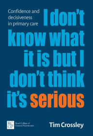 Title: I Don't Know What It Is But I Don't Think It's Serious: Confidence and decisiveness in primary care, Author: Tim Crossley