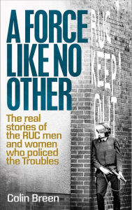 Title: A Force Like No Other: The Real Stories of the RUC men and women who policed the Troubles, Author: Colin Breen