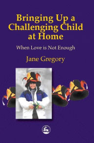 Title: Bringing Up a Challenging Child at Home: When Love is Not Enough, Author: Jane Gregory
