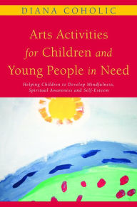 Title: Arts Activities for Children and Young People in Need: Helping Children to Develop Mindfulness, Spiritual Awareness and Self-Esteem, Author: Diana Coholic