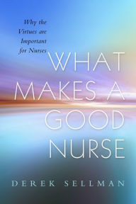 Title: What Makes a Good Nurse: Why the Virtues are Important for Nurses, Author: Derek Sellman