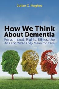 Title: How We Think About Dementia: Personhood, Rights, Ethics, the Arts and What They Mean for Care, Author: Julian C. Hughes