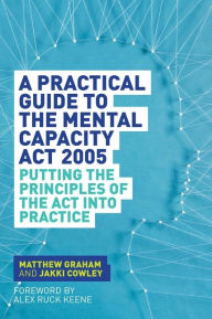 Title: A Practical Guide to the Mental Capacity Act 2005: Putting the Principles of the Act Into Practice, Author: Matthew Graham