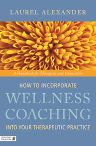 Title: How to Incorporate Wellness Coaching into Your Therapeutic Practice: A Handbook for Therapists and Counsellors, Author: Laurel Alexander