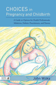 Title: Choices in Pregnancy and Childbirth: A Guide to Options for Health Professionals, Midwives, Holistic Practitioners, and Parents, Author: John Wilks