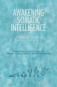 Title: Awakening Somatic Intelligence: Understanding, Learning & Practicing the Alexander Technique, Feldenkrais Method & Hatha Yoga, Author: Graeme Lynn