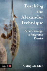 Title: Teaching the Alexander Technique: Active Pathways to Integrative Practice, Author: Cathy Madden