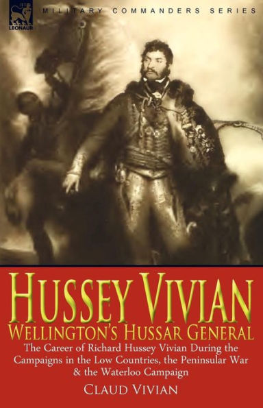 Hussey Vivian: Wellington's Hussar General: the Career of Richard Vivian During Campaigns Low Countries, Peninsular War & Waterloo Campaign 1815