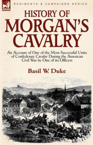 Title: History of Morgan's Cavalry: an Account of One of the Most Successful Units of Confederate Cavalry During the American Civil War by One of its Officers, Author: Basil W Duke