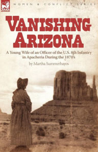 Title: Vanishing Arizona: a Young Wife of an Officer of the U.S. 8th Infantry in Apacheria During the 1870's, Author: Martha Summerhayes