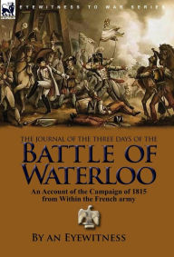 Title: The Journal of the Three Days of the Battle of Waterloo: An Account of the Campaign of 1815 from Within the French Army, Author: An Eyewitness