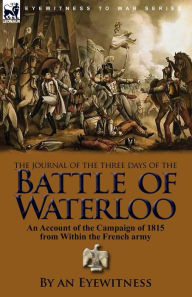 Title: The Journal of the Three Days of the Battle of Waterloo: An Account of the Campaign of 1815 from Within the French Army, Author: An Eyewitness