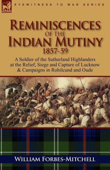 Reminiscences of the Indian Mutiny 1857-59: A Soldier of the Sutherland Highlanders at the Relief, Siege and Capture of Lucknow & Campaigns in Rohilcu