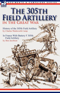 Title: The 305th Field Artillery in the Great War: History of the 305th Field Artillery & In France With Battery F 305th Field Artillery, Author: Charles Wadsworth Camp