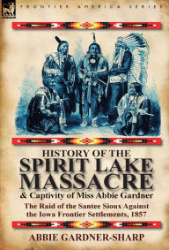 Title: History of the Spirit Lake Massacre and Captivity of Miss Abbie Gardner: The Raid of the Santee Sioux Against the Iowa Frontier Settlements, 1857, Author: Abbie Gardner-Sharp