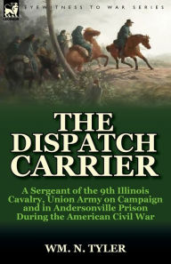 Title: The Dispatch Carrier: a Sergeant of the 9th Illinois Cavalry, Union Army on Campaign and in Andersonville Prison During the American Civil War, Author: Wm N Tyler