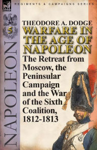 Title: Warfare in the Age of Napoleon-Volume 5: The Retreat from Moscow, the Peninsular Campaign and the War of the Sixth Coalition, 1812-1813, Author: Theodore A. Dodge