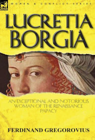 Title: Lucretia Borgia: An Exceptional and Notorious Woman of the Renaissance Papacy, Author: Ferdinand Gregorovius