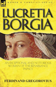 Title: Lucretia Borgia: an Exceptional and Notorious Woman of the Renaissance Papacy, Author: Ferdinand Gregorovius
