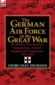 Title: The German Air Force in the Great War: Its History, Development, Organisation, Aircraft, Weapons and Equipment, 1914-1918, Author: Georg Paul Neumann