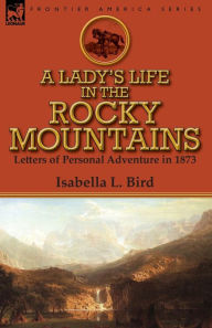 Title: A Lady's Life in the Rocky Mountains: Letters of Personal Adventure in 1873, Author: Isabella L Bird