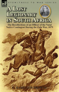 Title: A Lost Legionary in South Africa: The Recollections of an Officer of the Natal Native Contingent During the Zulu War, 1879, Author: G Hamilton-Browne