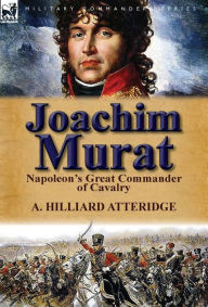 Title: Joachim Murat: Napoleon's Great Commander of Cavalry, Author: A Hilliard Atteridge