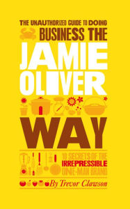 Title: The Unauthorized Guide To Doing Business the Jamie Oliver Way: 10 Secrets of the Irrepressible One-Man Brand, Author: Trevor Clawson