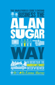 Title: The Unauthorized Guide To Doing Business the Alan Sugar Way: 10 Secrets of the Boardroom's Toughest Interviewer, Author: Emma Murray