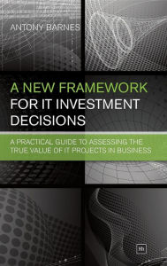 Title: A New Framework for IT Investment Decisions: A practical guide to assessing the true value of IT projects in business, Author: Antony Barnes