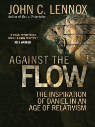 Title: Against the Flow: The inspiration of Daniel in an age of relativism, Author: John C Lennox