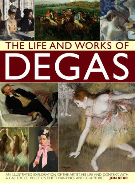 The Life and Works of Degas: An Illustrated Exploration Of The Artist, His Life And Context, With A Gallery Of 300 Of His Finest Paintings And Sculptures