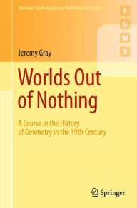 Title: Worlds Out of Nothing: A Course in the History of Geometry in the 19th Century / Edition 1, Author: Jeremy Gray