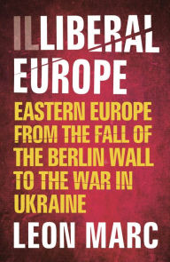 Title: Illiberal Europe: Eastern Europe from the Fall of the Berlin Wall to the War in Ukraine, Author: Leon Marc