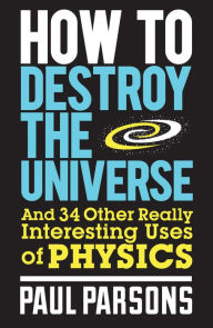 Title: How to Destroy the Universe: And 34 other really interesting uses of physics, Author: Paul Parsons