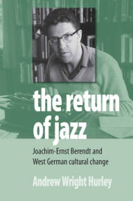 Title: The Return of Jazz: Joachim-Ernst Berendt and West German Cultural Change, Author: Andrew Wright Hurley