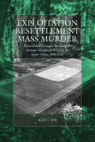 Title: Exploitation, Resettlement, Mass Murder: Political and Economic Planning for German Occupation Policy in the Soviet Union, 1940-1941, Author: Alex J. Kay