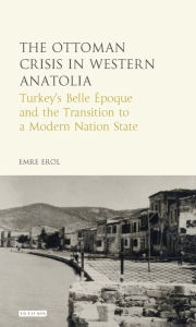 Title: The Ottoman Crisis in Western Anatolia: Turkey's Belle Epoque and the Transition to a Modern Nation State, Author: Emre Erol
