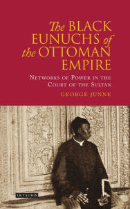 Title: Black Eunuchs of the Ottoman Empire: Networks of Power in the Court of the Sultan, Author: George Junne