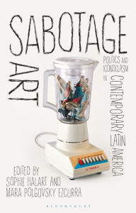 Title: Sabotage Art: Politics and Iconoclasm in Contemporary Latin America, Author: Sophie Halart