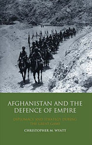 Title: Afghanistan and the Defence of Empire: Diplomacy and Strategy during the Great Game, Author: Christopher M. Wyatt